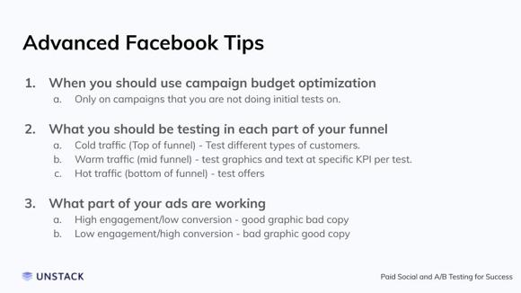 Advanced Facebook Tips. When you should use campaign budget optimization Only on campaigns that you are not doing initial tests on.    What you should be testing in each part of your funnel Cold traffic (Top of funnel) - Test different types of customers. Warm traffic (mid funnel) - test graphics and text at specific KPI per test.  Hot traffic (bottom of funnel) - test offers    What part of your ads are working High engagement/low conversion - good graphic bad copy Low engagement/high conversion - bad graphic good copy