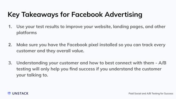 Key Takeaways for Facebook Advertising. Use your test results to improve your website, landing pages, and other platforms   Make sure you have the Facebook pixel installed so you can track every customer and they overall value.   Understanding your customer and how to best connect with them - A/B testing will only help you find success if you understand the customer your talking to.