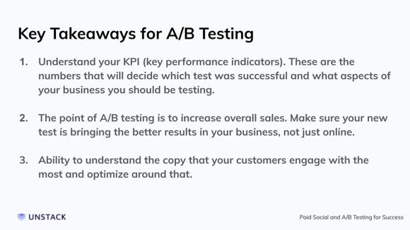 Key Takeaways for A/B Testing. Understand your KPI (key performance indicators). These are the numbers that will decide which test was successful and what aspects of your business you should be testing.   The point of A/B testing is to increase overall sales. Make sure your new test is bringing the better results in your business, not just online.   Ability to understand the copy that your customers engage with the most and optimize around that.