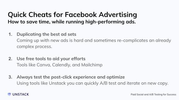 Quick Cheats for Facebook Advertising. Duplicating the best ad sets Coming up with new ads is hard and sometimes re-complicates an already complex process.   Use free tools to aid your efforts Tools like Canva, Calendly, and Mailchimp   Always test the post-click experience and optimize Using tools like Unstack you can quickly A/B test and iterate on new copy.